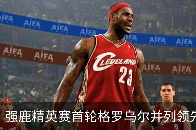 强鹿精英赛首轮格罗乌尔并列领先 李昊桐窦泽成T21